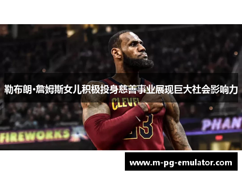 勒布朗·詹姆斯女儿积极投身慈善事业展现巨大社会影响力