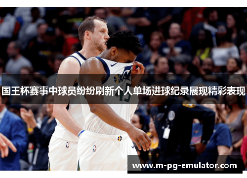 国王杯赛事中球员纷纷刷新个人单场进球纪录展现精彩表现
