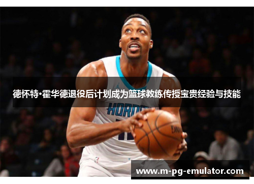 德怀特·霍华德退役后计划成为篮球教练传授宝贵经验与技能