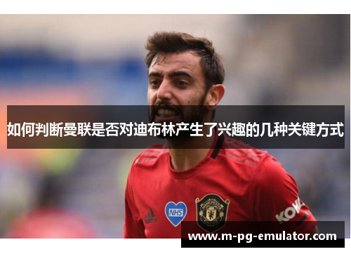 如何判断曼联是否对迪布林产生了兴趣的几种关键方式
