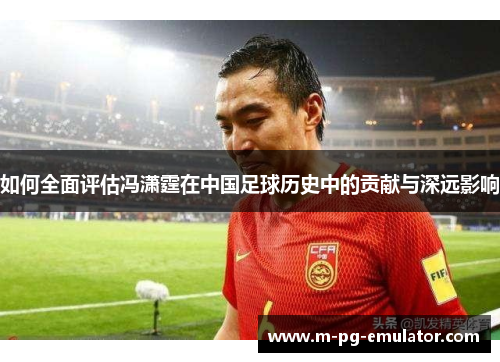 如何全面评估冯潇霆在中国足球历史中的贡献与深远影响