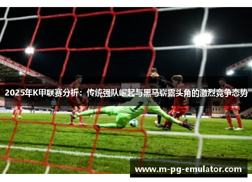 2025年K甲联赛分析：传统强队崛起与黑马崭露头角的激烈竞争态势