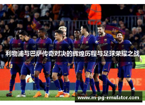 利物浦与巴萨传奇对决的辉煌历程与足球荣耀之战