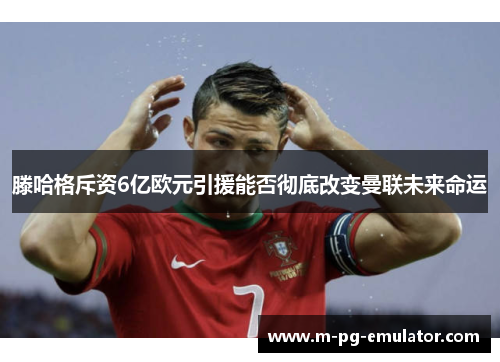 滕哈格斥资6亿欧元引援能否彻底改变曼联未来命运