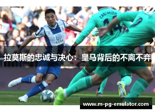 拉莫斯的忠诚与决心：皇马背后的不离不弃