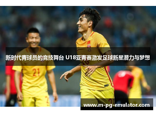 新时代青球员的竞技舞台 U18亚青赛激发足球新星潜力与梦想