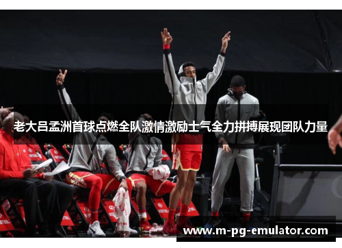 老大吕孟洲首球点燃全队激情激励士气全力拼搏展现团队力量