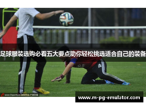 足球服装选购必看五大要点助你轻松挑选适合自己的装备