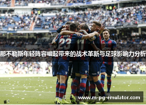 那不勒斯年轻阵容崛起带来的战术革新与足球影响力分析 那不勒斯年轻阵容崛起带来的战术革新与足球影响力分析