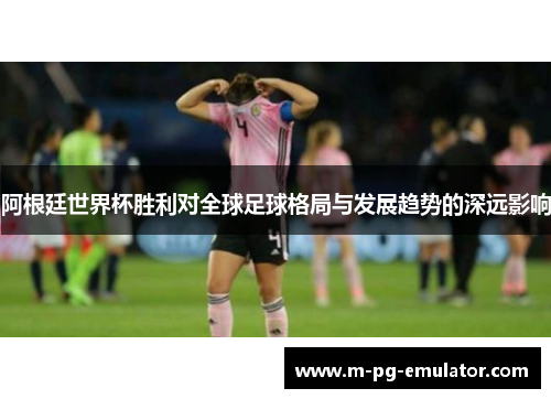阿根廷世界杯胜利对全球足球格局与发展趋势的深远影响 阿根廷世界杯胜利对全球足球格局与发展趋势的深远影响