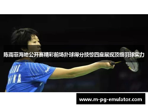 陈雨菲海地公开赛精彩前场扑球得分技惊四座展现顶级羽球实力