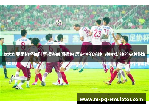 澳大利亚足协杯加时赛精彩瞬间揭秘 历史性的逆转与惊心动魄的决胜时刻 澳大利亚足协杯加时赛精彩瞬间揭秘 历史性的逆转与惊心动魄的决胜时刻