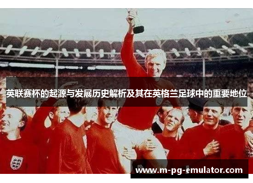 英联赛杯的起源与发展历史解析及其在英格兰足球中的重要地位