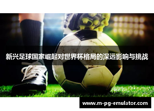 新兴足球国家崛起对世界杯格局的深远影响与挑战 新兴足球国家崛起对世界杯格局的深远影响与挑战