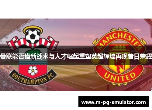 曼联能否借新战术与人才崛起重塑英超辉煌再现昔日荣耀