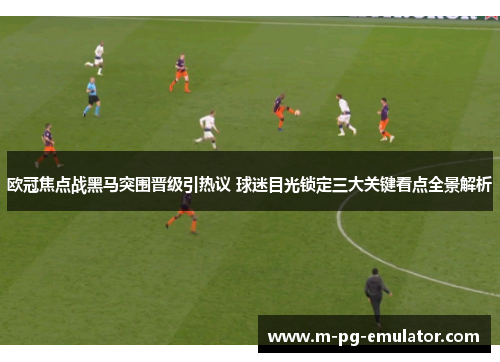 欧冠焦点战黑马突围晋级引热议 球迷目光锁定三大关键看点全景解析