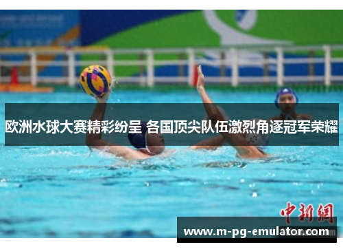 欧洲水球大赛精彩纷呈 各国顶尖队伍激烈角逐冠军荣耀