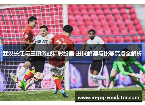 武汉长江与三镇激战精彩纷呈 进球解读与比赛亮点全解析