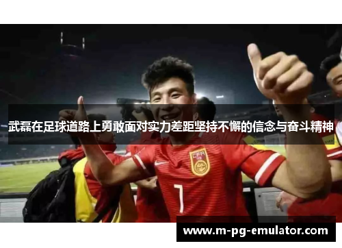 武磊在足球道路上勇敢面对实力差距坚持不懈的信念与奋斗精神