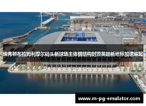 埃弗顿布拉姆利摩尔码头新球场主体钢结构封顶英超新地标加速崛起