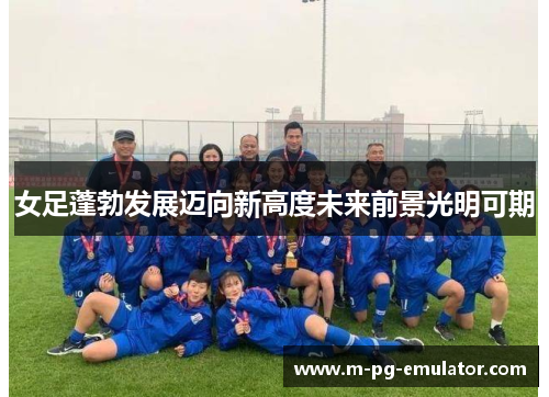 女足蓬勃发展迈向新高度未来前景光明可期 女足蓬勃发展迈向新高度未来前景光明可期