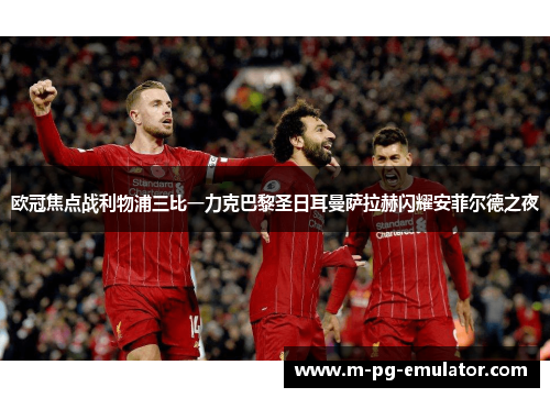 欧冠焦点战利物浦三比一力克巴黎圣日耳曼萨拉赫闪耀安菲尔德之夜