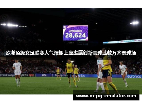 欧洲顶级女足联赛人气爆棚上座率屡创新高球迷数万齐聚球场