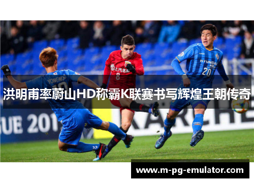 洪明甫率蔚山HD称霸K联赛书写辉煌王朝传奇