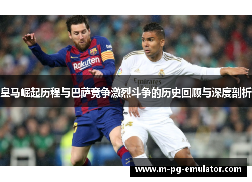 皇马崛起历程与巴萨竞争激烈斗争的历史回顾与深度剖析