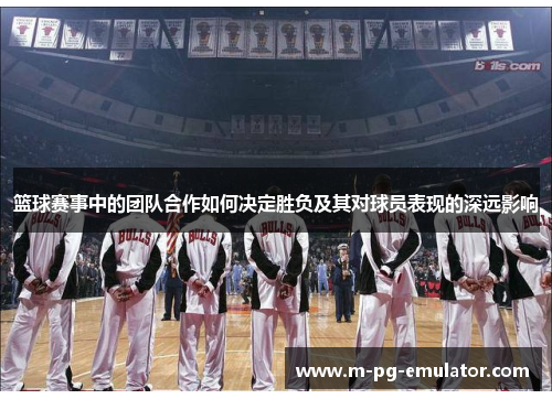 篮球赛事中的团队合作如何决定胜负及其对球员表现的深远影响