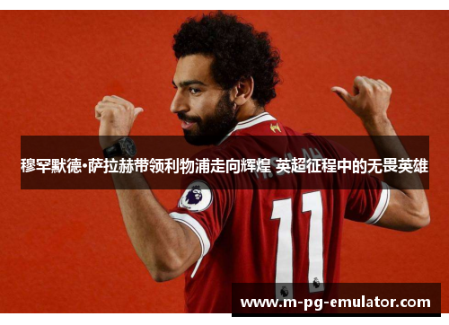 穆罕默德·萨拉赫带领利物浦走向辉煌 英超征程中的无畏英雄
