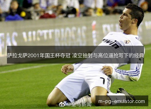 萨拉戈萨2001年国王杯夺冠 凌空抽射与高位逼抢写下的经典 萨拉戈萨2001年国王杯夺冠 凌空抽射与高位逼抢写下的经典